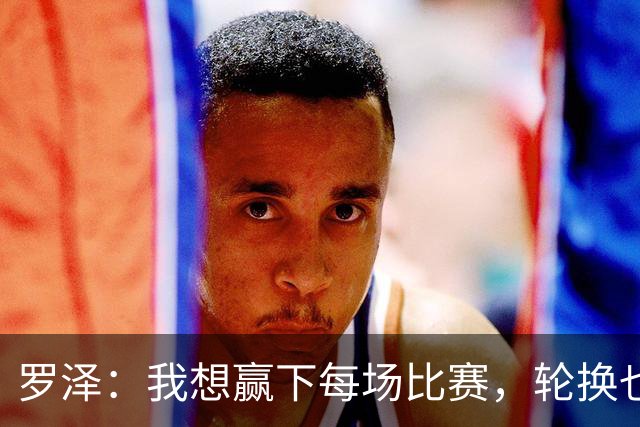 罗泽：我想赢下每场比赛，轮换也要保证球队的竞争力